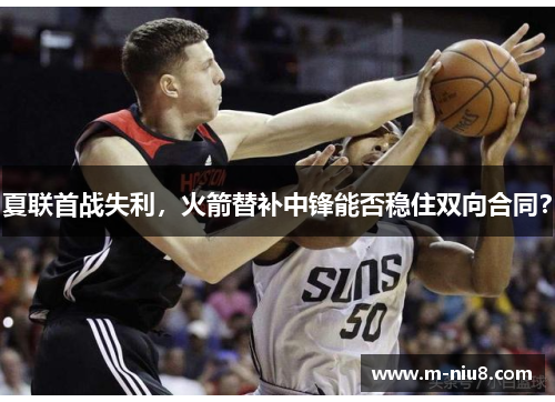 夏联首战失利，火箭替补中锋能否稳住双向合同？