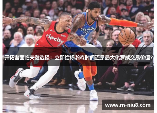 开拓者面临关键选择:立即给杨瀚森时间还是最大化罗威交易价值?
